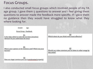 Focus Groups.
I also conducted small focus groups which involved people of my TA
age group. I gave them 5 questions to answer and I feel giving them
questions to answer made the feedback more specific. If I gave them
no guidance then they would have struggled to know what they
where looking for.
 