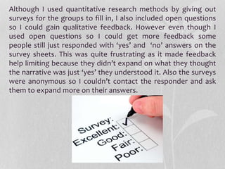Although I used quantitative research methods by giving out
surveys for the groups to fill in, I also included open questions
so I could gain qualitative feedback. However even though I
used open questions so I could get more feedback some
people still just responded with ‘yes’ and ‘no’ answers on the
survey sheets. This was quite frustrating as it made feedback
help limiting because they didn’t expand on what they thought
the narrative was just ‘yes’ they understood it. Also the surveys
were anonymous so I couldn’t contact the responder and ask
them to expand more on their answers.
 