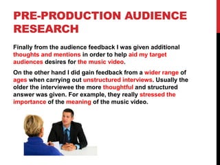 PRE-PRODUCTION AUDIENCE
RESEARCH
Finally from the audience feedback I was given additional
thoughts and mentions in order to help aid my target
audiences desires for the music video.
On the other hand I did gain feedback from a wider range of
ages when carrying out unstructured interviews. Usually the
older the interviewee the more thoughtful and structured
answer was given. For example, they really stressed the
importance of the meaning of the music video.
 