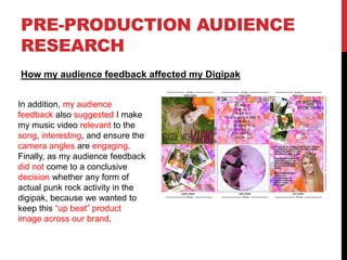PRE-PRODUCTION AUDIENCE
RESEARCH
How my audience feedback affected my Digipak
In addition, my audience
feedback also suggested I make
my music video relevant to the
song, interesting, and ensure the
camera angles are engaging.
Finally, as my audience feedback
did not come to a conclusive
decision whether any form of
actual punk rock activity in the
digipak, because we wanted to
keep this “up beat” product
image across our brand.
 