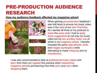 PRE-PRODUCTION AUDIENCE
RESEARCH
How my audience feedback affected my magazine advert
When gaining pre-production feedback I
was told twice to ensure my music video
was in the style of our star- Pop/indie.
As I wanted all three of my products to
share the same style I had to apply
these suggestions to not only my music
video but my two ancillary texts- one of
which is my magazine advert. I therefor
included the same style of texts, fonts
and images (synergetic) while
attempting to make intriguing and no
monotonous.
I was also recommended to look at professional music videos and
learn from them so I applied this practice when researching
magazine adverts and learning from their pro’s and con’s when
designing them.
 