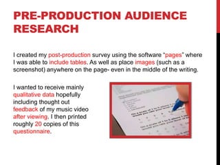 PRE-PRODUCTION AUDIENCE
RESEARCH
I created my post-production survey using the software “pages” where
I was able to include tables. As well as place images (such as a
screenshot) anywhere on the page- even in the middle of the writing.
I wanted to receive mainly
qualitative data hopefully
including thought out
feedback of my music video
after viewing. I then printed
roughly 20 copies of this
questionnaire.
 