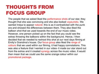 THOUGHTS FROM
FOCUS GROUP
The people that we asked liked the performance shots of our star, they
thought that she was convincing and she also looked voyeuristic. We
wanted Indya to appear natural- this is as it contradicted with the punk
era and showed the differences between them. They also liked the
balloon shot that we used towards the end of our music video.
However, one person picked up on the fact that you could see the
extras throwing the balloons within the background. Hence, I then
decided that we needed to reshoot this shot at our next days filming at
Emily’s Grandma’s house. Our focus group also liked the range of
colours that we used within our filming, it had happy connotations. This
was also a feature that I wanted in our video- it made our star stand out
from the extras and it created synergy across the music video. It would
then mean that we could use the same orange colour within our
promotional package.
 