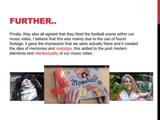 FURTHER..
Finally, they also all agreed that they liked the football scene within our
music video, I believe that this was mainly due to the use of found
footage, it gave the impression that we were actually there and it created
the idea of memories and nostalgia, this added to the post modern
elements and intertextuality of our music video.
 