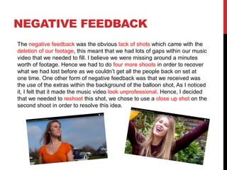 NEGATIVE FEEDBACK
The negative feedback was the obvious lack of shots which came with the
deletion of our footage, this meant that we had lots of gaps within our music
video that we needed to fill. I believe we were missing around a minutes
worth of footage. Hence we had to do four more shoots in order to recover
what we had lost before as we couldn’t get all the people back on set at
one time. One other form of negative feedback was that we received was
the use of the extras within the background of the balloon shot, As I noticed
it, I felt that it made the music video look unprofessional. Hence, I decided
that we needed to reshoot this shot, we chose to use a close up shot on the
second shoot in order to resolve this idea.
 