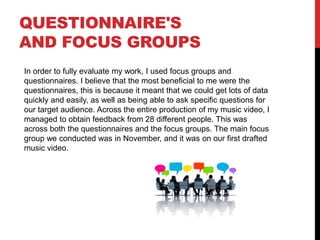 QUESTIONNAIRE'S
AND FOCUS GROUPS
In order to fully evaluate my work, I used focus groups and
questionnaires. I believe that the most beneficial to me were the
questionnaires, this is because it meant that we could get lots of data
quickly and easily, as well as being able to ask specific questions for
our target audience. Across the entire production of my music video, I
managed to obtain feedback from 28 different people. This was
across both the questionnaires and the focus groups. The main focus
group we conducted was in November, and it was on our first drafted
music video.
 