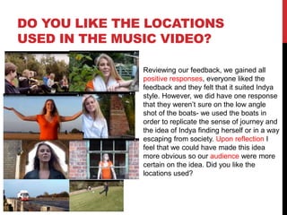 DO YOU LIKE THE LOCATIONS
USED IN THE MUSIC VIDEO?
Reviewing our feedback, we gained all
positive responses, everyone liked the
feedback and they felt that it suited Indya
style. However, we did have one response
that they weren’t sure on the low angle
shot of the boats- we used the boats in
order to replicate the sense of journey and
the idea of Indya finding herself or in a way
escaping from society. Upon reflection I
feel that we could have made this idea
more obvious so our audience were more
certain on the idea. Did you like the
locations used?
 