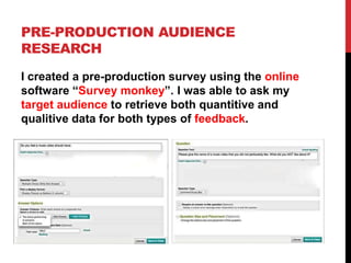 PRE-PRODUCTION AUDIENCE
RESEARCH
I created a pre-production survey using the online
software “Survey monkey”. I was able to ask my
target audience to retrieve both quantitive and
qualitive data for both types of feedback.
 