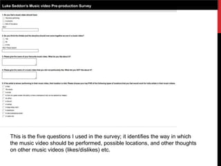 Luke Seddon’s Music video Pre-production Survey
This is the five questions I used in the survey; it identifies the way in which
the music video should be performed, possible locations, and other thoughts
on other music videos (likes/dislikes) etc.
 