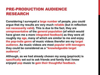 PRE-PRODUCTION AUDIENCE
RESEARCH
Considering I surveyed a large number of people, you could
argue that my results are very much reliable (but in reflection
not necessarily valid). This is due to the fact, they are
unrepresentative of the general population (of which would
have given me a more integrated feedback) as they were all
roughly my age, many of which are similar to me and enjoy
the pop-indie genre of music videos therefor are my target
audience. As music videos are most popular with teenagers
they could be considered as a “knowledgeable target
audience”.
Although, as we had already chosen my song (pop/rock) is
specifically set out to ask friends and family that I knew
enjoyed pop music to gain their thoughtful feedback.
 