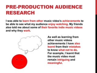 PRE-PRODUCTION AUDIENCE
RESEARCH
I was able to learn from other music video’s achievements to
be able to see what my audience enjoy watching. My friends
also told me about some of their favorite indie music videos
and why they work.
As well as learning from
other music videos
achievements I have also
learnt from their mistakes
to know what not to do.
For example, I learnt that
the music video must
remain intriguing and
meaningful.
 