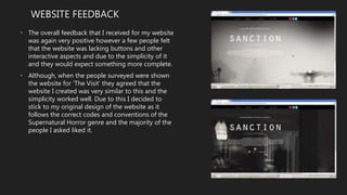 WEBSITE FEEDBACK
• The overall feedback that I received for my website
was again very positive however a few people felt
that the website was lacking buttons and other
interactive aspects and due to the simplicity of it
and they would expect something more complete.
• Although, when the people surveyed were shown
the website for ‘The Visit’ they agreed that the
website I created was very similar to this and the
simplicity worked well. Due to this I decided to
stick to my original design of the website as it
follows the correct codes and conventions of the
Supernatural Horror genre and the majority of the
people I asked liked it.
 