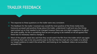 TRAILER FEEDBACK
 The response to these questions on the trailer were very consistent.
 The feedback for the trailer I received was overall the most positive of the three media texts.
Everyone surveyed said positive things about the trailer, understood it well and very few things
were picked up on that needed to be changed however there was one slight suggestion to adjust
the audio quality. As this is something that we are not going to be marked on we all agreed that
there was no necessary need to change it.
 Most of the people asked also said that they would watch the film from the trailer which was again
something that I saw to be very positive due to the fact that the main aim of a trailer is to attract
our target audience to watch the actual film, and looking at our feedback videos we successfully
achieved this.
 