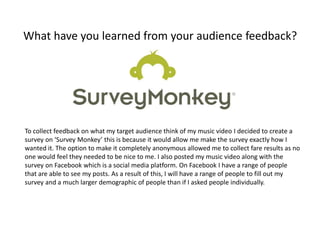 What have you learned from your audience feedback?
To collect feedback on what my target audience think of my music video I decided to create a
survey on ‘Survey Monkey’ this is because it would allow me make the survey exactly how I
wanted it. The option to make it completely anonymous allowed me to collect fare results as no
one would feel they needed to be nice to me. I also posted my music video along with the
survey on Facebook which is a social media platform. On Facebook I have a range of people
that are able to see my posts. As a result of this, I will have a range of people to fill out my
survey and a much larger demographic of people than if I asked people individually.
 