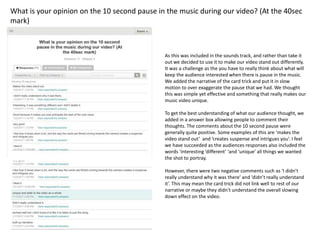 What is your opinion on the 10 second pause in the music during our video? (At the 40sec
mark)
As this was included in the sounds track, and rather than take it
out we decided to use it to make our video stand out differently.
It was a challenge as the you have to really think about what will
keep the audience interested when there is pause in the music.
We added the narrative of the card trick and put it in slow
motion to over exaggerate the pause that we had. We thought
this was simple yet effective and something that really makes our
music video unique.
To get the best understanding of what our audience thought, we
added in a answer box allowing people to comment their
thoughts. The comments about the 10 second pause were
generally quite positive. Some examples of this are ‘makes the
video stand out’ and ‘creates suspense and intrigues you’. I feel
we have succeeded as the audiences responses also included the
words ‘interesting ‘different’ ‘and ‘unique’ all things we wanted
the shot to portray.
However, there were two negative comments such as ‘I didn’t
really understand why it was there’ and ‘didn’t really understand
it’. This may mean the card trick did not link well to rest of our
narrative or maybe they didn’t understand the overall slowing
down effect on the video.
 