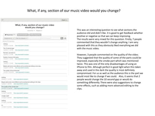 What, if any, section of our music video would you change?
This was an interesting question to see what sections the
audience did and didn’t like. It is good to get feedback whether
positive or negative so that we can keep improving.
The results were very mixed for this question. Firstly, 7 people
commented that they wouldn’t change anything. I am very
pleased with this as they obviously liked everything we did
with the music video.
However, 3 people commented on the quality of the video.
They suggested that the quality of some of the parts could be
improved, especially the smoke part which was mentioned
twice. This was one of the only disadvantages of using an
iPhone to film. Athough perfect in good light when this taken
away and used in the dark the quality is most definitely
compromised. For us as well as the audience this is the part we
would most like to change if we could. Also, it seems that 2
people would change the 10 second gap or would do
something differently. There were also suggestions to change
some effects, such as adding more advanced editing to the
clips.
 