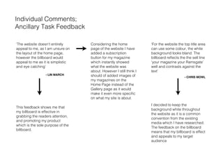 Individual Comments;
Ancillary Task Feedback
‘The website doesn’t entirely
appeal to me, as I am unsure on
the layout of the home page,
however the billboard would
appeal to me as it is simplistic
and eye catching’
- LIN MARCH
This feedback shows me that
my billboard is effective in
grabbing the readers attention,
and promoting my product
which is the sole purpose of the
billboard.
Considering the home
page of the website I have
added a subscription
button for my magazine
which instantly showed
what the website was
about. However I still think I
should of added images of
my magazines on the
Home Page instead of the
Gallery page as it would
make it even more speciﬁc
on what my site is about.
‘For the website the top title area
can use some colour, the white
background looks bland. The
billboard reﬂects the the sell line
‘your magazine your Ramsgate’
well and contrasts against the
text’
- CHRIS MOWL
I decided to keep the
background white throughout
the website as it is a common
convention from the existing
media which I have researched.
The feedback on the billboard
means that my billboard is effect
and appeals to my target
audience
 