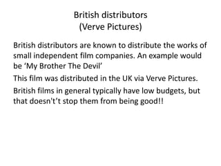 British distributors
                  (Verve Pictures)
British distributors are known to distribute the works of
small independent film companies. An example would
be ‘My Brother The Devil’
This film was distributed in the UK via Verve Pictures.
British films in general typically have low budgets, but
that doesn't’t stop them from being good!!
 