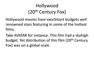 Hollywood
             (20th Century Fox)
Hollywood movies have exorbitant budgets well
renowned stars featuring in some of the hottest
films.
Take AVATAR for instance. This film had a skyhigh
budget. Yet distribution of this film (20th Century
Fox) was on a global scale.
 