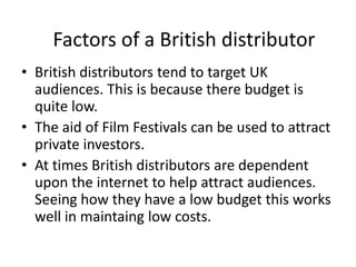 Factors of a British distributor
• British distributors tend to target UK
  audiences. This is because there budget is
  quite low.
• The aid of Film Festivals can be used to attract
  private investors.
• At times British distributors are dependent
  upon the internet to help attract audiences.
  Seeing how they have a low budget this works
  well in maintaing low costs.
 