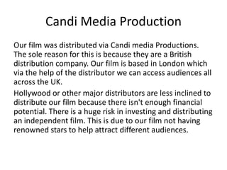 Candi Media Production
Our film was distributed via Candi media Productions.
The sole reason for this is because they are a British
distribution company. Our film is based in London which
via the help of the distributor we can access audiences all
across the UK.
Hollywood or other major distributors are less inclined to
distribute our film because there isn't enough financial
potential. There is a huge risk in investing and distributing
an independent film. This is due to our film not having
renowned stars to help attract different audiences.
 