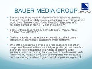 BAUER MEDIA GROUP
 Bauer is one of the main distributors of magazines as they are
Europe’s biggest privately owned publishing group. This group is a
world wide media empire offering over 300 magazines in 15
countries as well as online, TV and radio stations.
 Some of the magazines they distribute are Q, MOJO, KISS,
KERRANG and EMPIRE.
 Their strategy is to connect audiences with excellent content
through their broad multi-touch point brand platforms.
 One of the magazines ‘kerrang’ is a rock magazine and other
magazines Bauer distribute are totally opposite genres, therefore
Bauer are able to reach out to a variety of different target
audience, which is covering the majorities of peoples music taste.
Therefore my magazine wouldn’t be competing with magazines
such as kerrang or different genre based magazines in general.
 