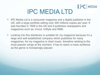 IPC MEDIA LTD
 IPC Media Ltd is a consumer magazine and a digital publisher in the
UK, with a large portfolio selling over 350 millions copies per year. It
was founded in 1958 in the UK and it publishes newspapers and
magazines such as; Uncut, InStyle and NME.
 Looking into this distributor is suitable for my magazine because it’s a
large and well established company which publishes for many
magazines. As my magazine is chart music, therefore relating to the
most popular songs at the moment, it has to reach a mass audience
as the genre is increasingly popular.
 