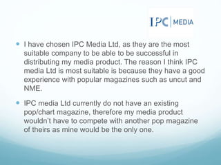  I have chosen IPC Media Ltd, as they are the most
suitable company to be able to be successful in
distributing my media product. The reason I think IPC
media Ltd is most suitable is because they have a good
experience with popular magazines such as uncut and
NME.
 IPC media Ltd currently do not have an existing
pop/chart magazine, therefore my media product
wouldn’t have to compete with another pop magazine
of theirs as mine would be the only one.
 