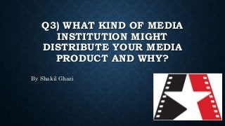 Q3) WHAT KIND OF MEDIA
INSTITUTION MIGHT
DISTRIBUTE YOUR MEDIA
PRODUCT AND WHY?
By Shakil Ghazi
 
