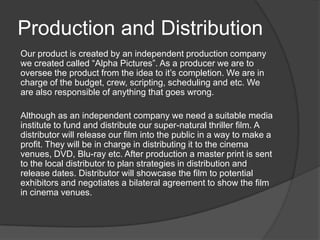 Production and Distribution
Our product is created by an independent production company
we created called “Alpha Pictures”. As a producer we are to
oversee the product from the idea to it’s completion. We are in
charge of the budget, crew, scripting, scheduling and etc. We
are also responsible of anything that goes wrong.
Although as an independent company we need a suitable media
institute to fund and distribute our super-natural thriller film. A
distributor will release our film into the public in a way to make a
profit. They will be in charge in distributing it to the cinema
venues, DVD, Blu-ray etc. After production a master print is sent
to the local distributor to plan strategies in distribution and
release dates. Distributor will showcase the film to potential
exhibitors and negotiates a bilateral agreement to show the film
in cinema venues.

 