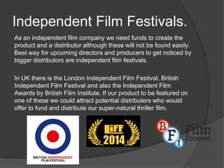 Independent Film Festivals.
As an independent film company we need funds to create the
product and a distributor although these will not be found easily.
Best way for upcoming directors and producers to get noticed by
bigger distributors are independent film festivals.
In UK there is the London Independent Film Festival, British
Independent Film Festival and also the Independent Film
Awards by British Film Institute. If our product to be featured on
one of these we could attract potential distributers who would
offer to fund and distribute our super-natural thriller film.

 