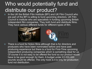 Who would potentially fund and
distribute our product?


In the UK the British Film Institute (BFI) and UK Film Council who
are part of the BFI is willing to fund upcoming directors. UK Film
Council is institute who are specialists in funding upcoming British
independent film companies. They both fund and distribute films.
They have various different funds for different types of film.



There is a fund for fiction films although that is for directors and
producers who have been nominated before and have past
producing experience but there is a fund for First-Time upcoming
independent producing companies which is something ideal for us.
Of course it is not easy to be offered the fund so our product would
have to be good enough for them. A budget under £2,000,000
pounds would be offered. The only hook is it is only for production
fund not distribution.

 