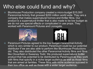 Who else could fund and why?


Blumhouse Production company created a micro-budget $15,000
Paranormal Activity that grossed $200 million world wide. They are a
company that makes supernatural horrors and thriller films. Our
product is a supernatural thriller that is also made to be low budget as
we do not use special effects or complicated in use props. They
worked with Paramount Pictures and Lionsgate.



Paramount Pictures agreed to the low budget Paranormal Activity
which is very similar to our product. Paramount could be our potential
distributor if we are also able to perform like Blumhouse Productions
did. They also distributed the other Paranormal Activity films and films
like Cloverfield or Sweeney Todd. We produced supernatural thriller
product that has potential to be distributed by Paramount as they work
with films that specify in a niche target audience as well as those films
that are aimed at families. These films with niche audience succeed in
their box office as well as those with a wider target audience.

 