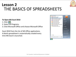 Lesson 2
THE BASICS OF SPREADSHEETS
To Open MS Excel 2010
1. Click .
2. Select All Programs.
3. Click Microsoft Office and choose Microsoft Office
Excel 2010 from the list of MS Office applications.
A blank spreadsheet is automatically created every
time MS Excel is launched.
 