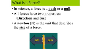 What is a Force?
•In science, a force is a push or a pull.
•All forces have two properties:
•Direction and Size
•A newton (N) is the unit that describes
the size of a force.
 