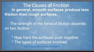 The Causes of Friction
In general, smooth surfaces produce less
friction than rough surfaces.
The strength of the force of friction depends
on two factors:
* How hard the surfaces push together
* The types of surfaces involved
https://www.youtube.com/watch?v=ybpFEB6Mt88
 
