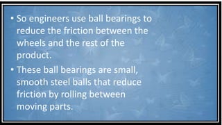 • So engineers use ball bearings to
reduce the friction between the
wheels and the rest of the
product.
• These ball bearings are small,
smooth steel balls that reduce
friction by rolling between
moving parts.
 