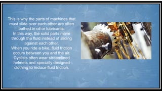 This is why the parts of machines that
must slide over each other are often
bathed in oil or lubricants.
In this way, the solid parts move
through the fluid instead of sliding
against each other.
When you ride a bike, fluid friction
occurs between you and the air.
Cyclists often wear streamlined
helmets and specially designed
clothing to reduce fluid friction.
 