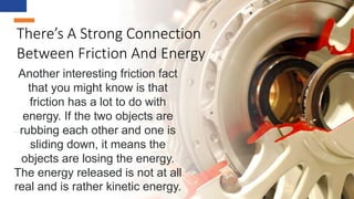 There’s A Strong Connection
Between Friction And Energy
Another interesting friction fact
that you might know is that
friction has a lot to do with
energy. If the two objects are
rubbing each other and one is
sliding down, it means the
objects are losing the energy.
The energy released is not at all
real and is rather kinetic energy.
 