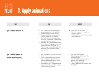#3
#2
FIREFOXY 2.1Apply animations
 FLUID 3. Comfortable browsing - bookmarks

              TASK                                   DO                                             DON’T

 Open a web link on current tab   •	   First, URL bar should slide down and       •	   Bring down the tab panel
                                       update the address in the text field.      •	   Make the progress line stop in the
                                  •	   Once the progress is determinate,               middle of loading
                                       show a 2px tall blue line underneath       •	   Hide the URL bar automatically without
                                       URL bar, to indicate the progress.              user’s interaction
                                  •	   Ideally the determinate progress bar
                                       should be accelerating, to manipulate
                                       users perception on speed.
                                  •	   If browser can’t determinate a predict-
                                       able end, show the progress ring style/
                                       spinning throbber on the URL bar.
                                  •	   After the page is loaded, keep the URL
                                       bar visible until user interacts with
                                       web content.


 Open a web link on a new tab     •	   First, URL bar and tab panel both slide    •	   Only bring down URL bar
                                       down.                                      •	   Make the progress line stop in the
 (default on the foreground)      •	   Create a new tab preview from right             middle of loading
                                       side on the panel. Apply the above an-     •	   Hide the URL bar or/and tab panel
                                       imations of progress controls. Switch           without user’s interaction
                                       view port to the new tab.                  •	   Stay on the previous tab
                                  •	    After the new tab is created, keep the    •	   Create a new tab in the middle or from
                                       tab panel and URL bar visible until user        the left side
                                       interacts with web content
 