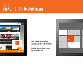 #1
NATIVE 3. Pin to start menu




                  Firefox on Win8 supports pinning
                  site links as a live tile to the Start Menu.

                  You will be able to visit your frequent
                  sites with a simple tap.
 