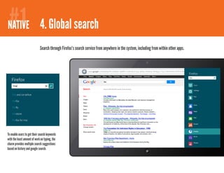 #1
NATIVE 4. Global search
                             Search through Firefox’s search service from anywhere in the system, including from within other apps.




To enable users to get their search keywords
with the least amount of work on typing, the
charm provides multiple search suggestions
based on history and google search.
 