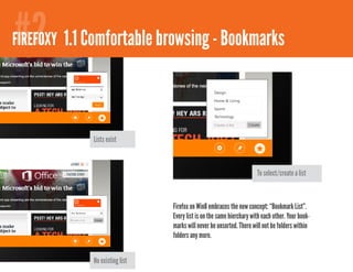 #2
FIREFOXY 1.1 Comfortable browsing - Bookmarks




             Lists exist



                                                                      To select/create a list



                                Firefox on Win8 embraces the new concept: “Bookmark List”.
                                Every list is on the same hierchary with each other. Your book-
                                marks will never be unsorted. There will not be folders within
                                folders any more.


             No existing list
 