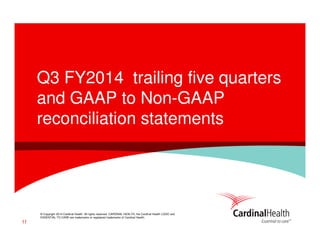 © Copyright 2014 Cardinal Health. All rights reserved. CARDINAL HEALTH, the Cardinal Health LOGO and
ESSENTIAL TO CARE are trademarks or registered trademarks of Cardinal Health.
Q3 FY2014 trailing five quarters
and GAAP to Non-GAAP
reconciliation statements
11
 