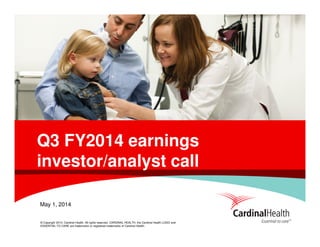 © Copyright 2014, Cardinal Health. All rights reserved. CARDINAL HEALTH, the Cardinal Health LOGO and
ESSENTIAL TO CARE are trademarks or registered trademarks of Cardinal Health.
Q3 FY2014 earnings
investor/analyst call
May 1, 2014
 