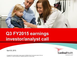 © Copyright 2015, Cardinal Health. All rights reserved. CARDINAL HEALTH, the Cardinal Health LOGO and
ESSENTIAL TO CARE are trademarks or registered trademarks of Cardinal Health.
Q3 FY2015 earnings
investor/analyst call
April 30, 2015
 