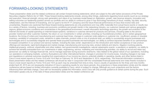 FORWARD-LOOKING STATEMENTS
These presentation slides and the related conference call contain forward-looking statements, which are subject to the safe harbor provisions of the Private
Securities Litigation Reform Act of 1995. These forward-looking statements include, among other things, statements regarding future events (such as our strategy
and execution, financial strength, strong cash generation and value of our business model based on digitization, growth, new revenue streams, innovation and
selling outcomes our leadership position across our portfolio and our ability to continue to grow in key technology transitions of cloud, mobility, big data, security,
collaboration, and the Internet of Everything, and our goal to be the #1 IT company) and the future financial performance of Cisco that involve risks and
uncertainties. Readers are cautioned that these forward-looking statements are only predictions and may differ materially from actual future events or results due
to a variety of factors, including: business and economic conditions and growth trends in the networking industry, our customer markets and various geographic
regions; global economic conditions and uncertainties in the geopolitical environment; overall information technology spending; the growth and evolution of the
Internet and levels of capital spending on Internet-based systems; variations in customer demand for products and services, including sales to the service
provider market and other customer markets; the return on our investments in certain priorities, including our foundational priorities, and in certain geographical
locations; the timing of orders and manufacturing and customer lead times; changes in customer order patterns or customer mix; insufficient, excess or obsolete
inventory; variability of component costs; variations in sales channels, product costs or mix of products sold; our ability to successfully acquire businesses and
technologies and to successfully integrate and operate these acquired businesses and technologies; our ability to achieve expected benefits of our partnerships;
increased competition in our product and service markets, including the data center; dependence on the introduction and market acceptance of new product
offerings and standards; rapid technological and market change; manufacturing and sourcing risks; product defects and returns; litigation involving patents,
intellectual property, antitrust, shareholder and other matters, and governmental investigations; natural catastrophic events; a pandemic or epidemic; our ability to
achieve the benefits anticipated from our investments in sales, engineering, service, marketing and manufacturing activities; our ability to recruit and retain key
personnel; our ability to manage financial risk, and to manage expenses during economic downturns; risks related to the global nature of our operations, including
our operations in emerging markets, currency fluctuations and other international factors; changes in provision for income taxes, including changes in tax laws
and regulations or adverse outcomes resulting from examinations of our income tax returns; potential volatility in operating results; and other factors listed in
Cisco’s most recent reports on Forms 10-Q and 10-K filed on February 18, 2015 and September 9, 2014, respectively. The financial information contained in
these presentation slides and the related conference call should be read in conjunction with the consolidated financial statements and notes thereto included in
Cisco’s most recent reports on Forms 10-Q and 10-K as each may be amended from time to time. Cisco’s results of operations for the three and nine months
ended April 25, 2015 are not necessarily indicative of Cisco’s operating results for any future periods. Any projections in these presentation slides and the related
conference call are based on limited information currently available to Cisco, which is subject to change. Although any such projections and the factors
influencing them will likely change, Cisco will not necessarily update the information, since Cisco will only provide guidance at certain points during the year. Such
information speaks only as of the date of these presentation slides and the related conference call.
 