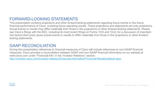 FORWARD-LOOKING STATEMENTS
This presentation contains projections and other forward-looking statements regarding future events or the future
financial performance of Cisco, including future operating results. These projections and statements are only predictions.
Actual events or results may differ materially from those in the projections or other forward-looking statements. Please
see Cisco’s filings with the SEC, including its most recent filings on Forms 10-K and 10-Q, for a discussion of important
risk factors that could cause actual events or results to differ materially from those in the projections or other forward-
looking statements.
GAAP RECONCILIATION
During this presentation references to financial measures of Cisco will include references to non-GAAP financial
measures. Cisco provides a reconciliation between GAAP and non-GAAP financial information on our website at
www.cisco.com under “Financial Info” in the “Investor Relations” section.
http://investor.cisco.com/investor-relations/financial-information/Financial-Results/default.aspx
 