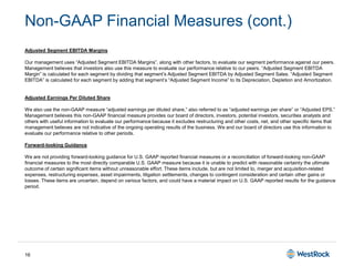 16
Non-GAAP Financial Measures (cont.)
Adjusted Segment EBITDA Margins
Our management uses “Adjusted Segment EBITDA Margins”, along with other factors, to evaluate our segment performance against our peers.
Management believes that investors also use this measure to evaluate our performance relative to our peers. “Adjusted Segment EBITDA
Margin” is calculated for each segment by dividing that segment’s Adjusted Segment EBITDA by Adjusted Segment Sales. “Adjusted Segment
EBITDA” is calculated for each segment by adding that segment’s “Adjusted Segment Income” to its Depreciation, Depletion and Amortization.
Adjusted Earnings Per Diluted Share
We also use the non-GAAP measure “adjusted earnings per diluted share,” also referred to as “adjusted earnings per share” or “Adjusted EPS.”
Management believes this non-GAAP financial measure provides our board of directors, investors, potential investors, securities analysts and
others with useful information to evaluate our performance because it excludes restructuring and other costs, net, and other specific items that
management believes are not indicative of the ongoing operating results of the business. We and our board of directors use this information to
evaluate our performance relative to other periods.
Forward-looking Guidance
We are not providing forward-looking guidance for U.S. GAAP reported financial measures or a reconciliation of forward-looking non-GAAP
financial measures to the most directly comparable U.S. GAAP measure because it is unable to predict with reasonable certainty the ultimate
outcome of certain significant items without unreasonable effort. These items include, but are not limited to, merger and acquisition-related
expenses, restructuring expenses, asset impairments, litigation settlements, changes to contingent consideration and certain other gains or
losses. These items are uncertain, depend on various factors, and could have a material impact on U.S. GAAP reported results for the guidance
period.
 