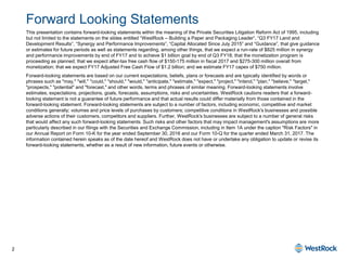 2
Forward Looking Statements
This presentation contains forward-looking statements within the meaning of the Private Securities Litigation Reform Act of 1995, including
but not limited to the statements on the slides entitled “WestRock – Building a Paper and Packaging Leader”, “Q3 FY17 Land and
Development Results”, “Synergy and Performance Improvements”, “Capital Allocated Since July 2015” and “Guidance”, that give guidance
or estimates for future periods as well as statements regarding, among other things, that we expect a run-rate of $825 million in synergy
and performance improvements by end of FY17 and to achieve $1 billion goal by end of Q3 FY18; that the monetization program is
proceeding as planned; that we expect after-tax free cash flow of $150-175 million in fiscal 2017 and $275-300 million overall from
monetization; that we expect FY17 Adjusted Free Cash Flow of $1.2 billion; and we estimate FY17 capex of $750 million.
Forward-looking statements are based on our current expectations, beliefs, plans or forecasts and are typically identified by words or
phrases such as "may," "will," "could," "should," "would," "anticipate," "estimate," "expect," "project," "intend," "plan," "believe," "target,"
"prospects," "potential" and "forecast," and other words, terms and phrases of similar meaning. Forward-looking statements involve
estimates, expectations, projections, goals, forecasts, assumptions, risks and uncertainties. WestRock cautions readers that a forward-
looking statement is not a guarantee of future performance and that actual results could differ materially from those contained in the
forward-looking statement. Forward-looking statements are subject to a number of factors, including economic, competitive and market
conditions generally; volumes and price levels of purchases by customers; competitive conditions in WestRock's businesses and possible
adverse actions of their customers, competitors and suppliers. Further, WestRock's businesses are subject to a number of general risks
that would affect any such forward-looking statements. Such risks and other factors that may impact management's assumptions are more
particularly described in our filings with the Securities and Exchange Commission, including in Item 1A under the caption "Risk Factors" in
our Annual Report on Form 10-K for the year ended September 30, 2016 and our Form 10-Q for the quarter ended March 31, 2017. The
information contained herein speaks as of the date hereof and WestRock does not have or undertake any obligation to update or revise its
forward-looking statements, whether as a result of new information, future events or otherwise.
 
